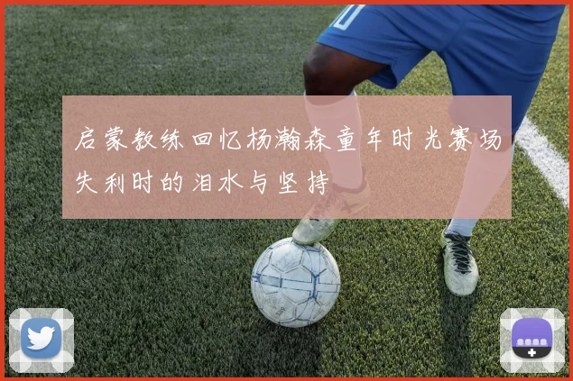 启蒙教练回忆杨瀚森童年时光赛场失利时的泪水与坚持