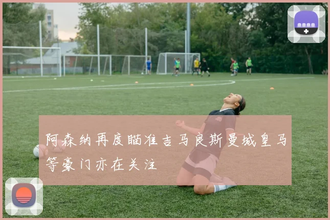 阿森纳再度瞄准吉马良斯曼城皇马等豪门亦在关注