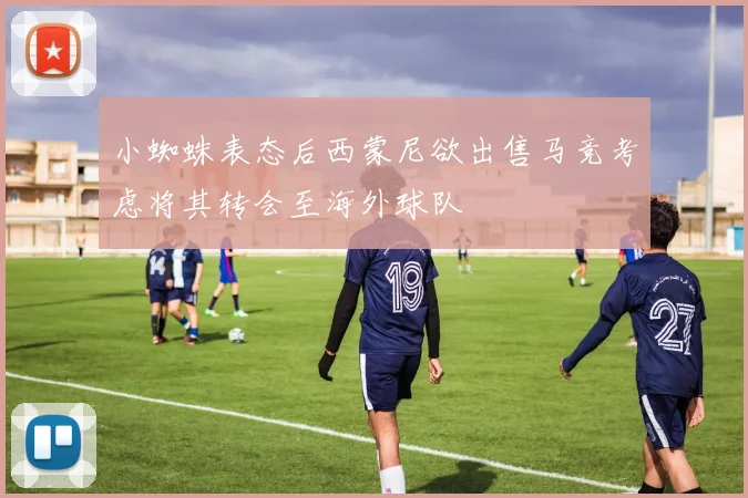小蜘蛛表态后西蒙尼欲出售马竞考虑将其转会至海外球队