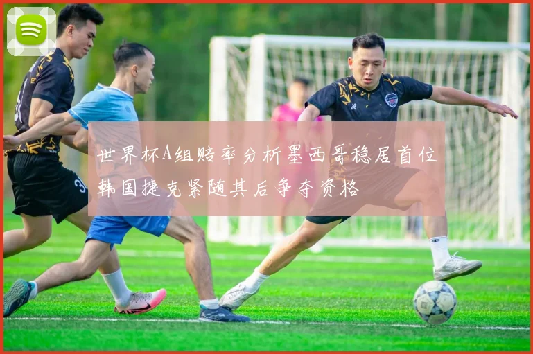 世界杯A组赔率分析墨西哥稳居首位韩国捷克紧随其后争夺资格