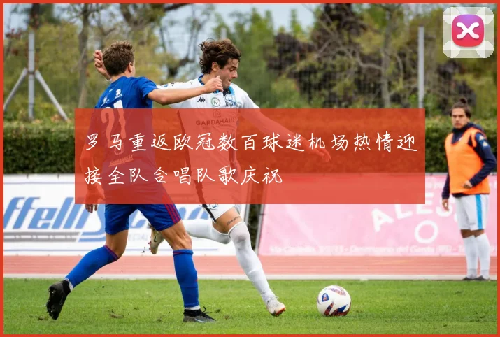 罗马重返欧冠数百球迷机场热情迎接全队合唱队歌庆祝