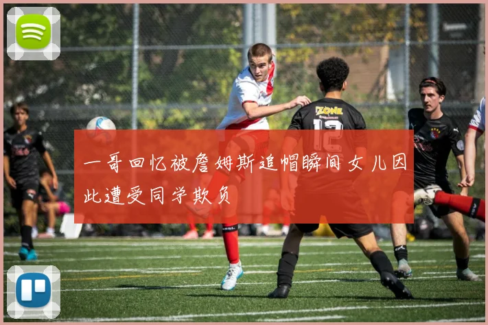 一哥回忆被詹姆斯追帽瞬间女儿因此遭受同学欺负