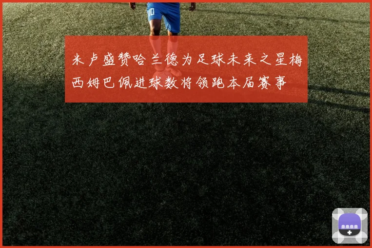 米卢盛赞哈兰德为足球未来之星梅西姆巴佩进球数将领跑本届赛事