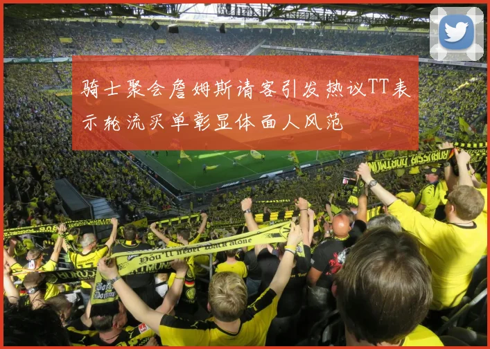 骑士聚会詹姆斯请客引发热议TT表示轮流买单彰显体面人风范