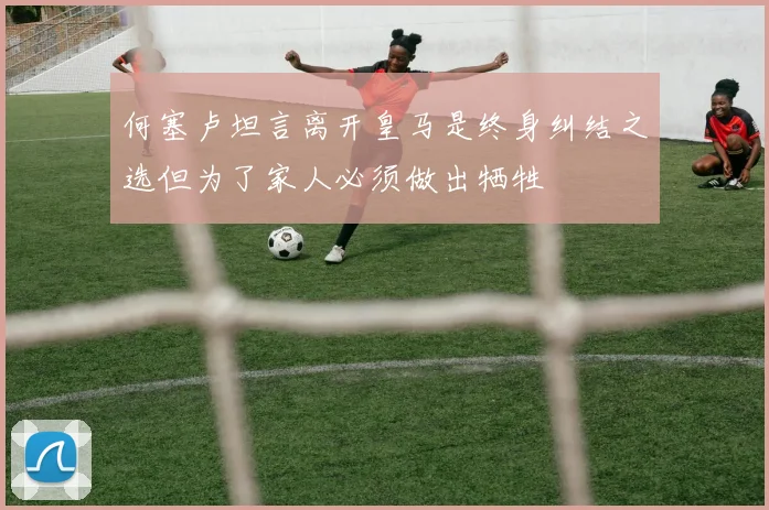 何塞卢坦言离开皇马是终身纠结之选但为了家人必须做出牺牲