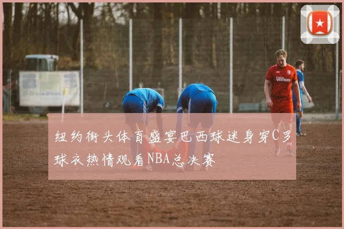 纽约街头体育盛宴巴西球迷身穿C罗球衣热情观看NBA总决赛