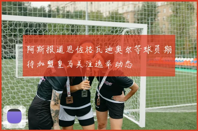 阿斯报道恩佐格瓦迪奥尔等球员期待加盟皇马关注选举动态