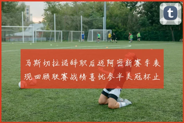 马斯切拉诺辞职后迈阿密新赛季表现回顾联赛战绩喜忧参半美冠杯止步16强