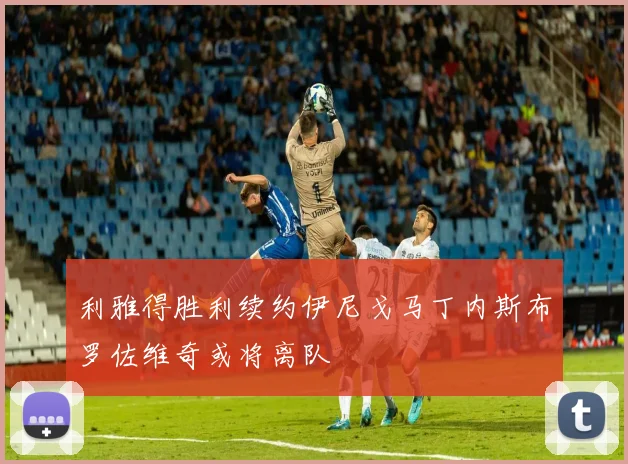 利雅得胜利续约伊尼戈马丁内斯布罗佐维奇或将离队