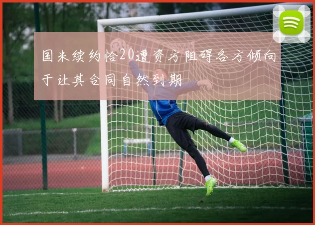 国米续约恰20遭资方阻碍各方倾向于让其合同自然到期