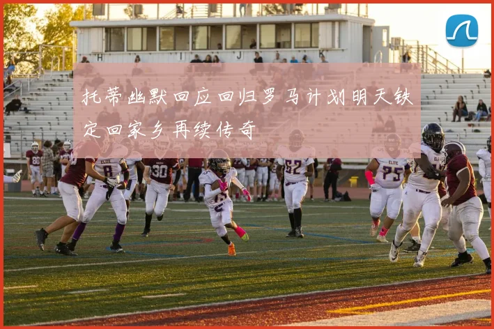托蒂幽默回应回归罗马计划明天铁定回家乡再续传奇