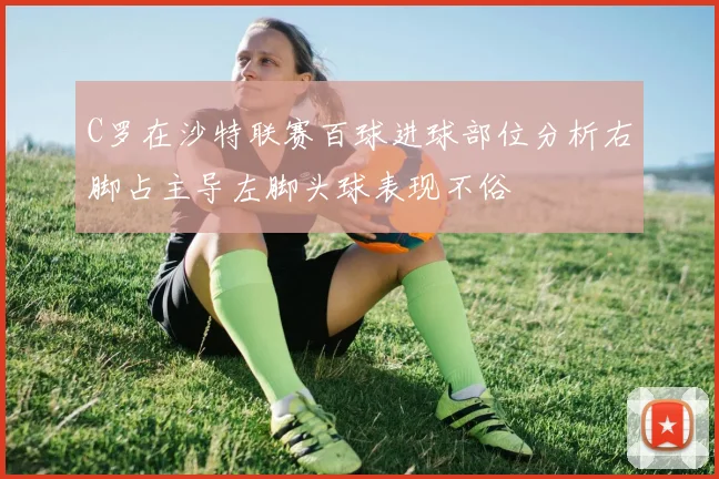 C罗在沙特联赛百球进球部位分析右脚占主导左脚头球表现不俗
