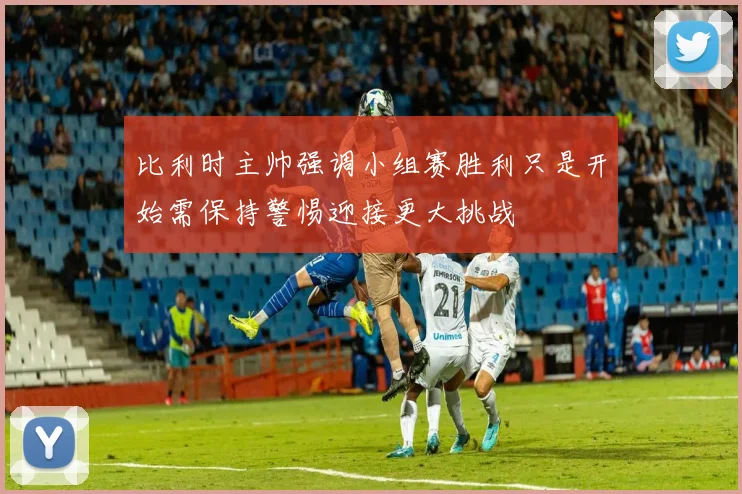 比利时主帅强调小组赛胜利只是开始需保持警惕迎接更大挑战