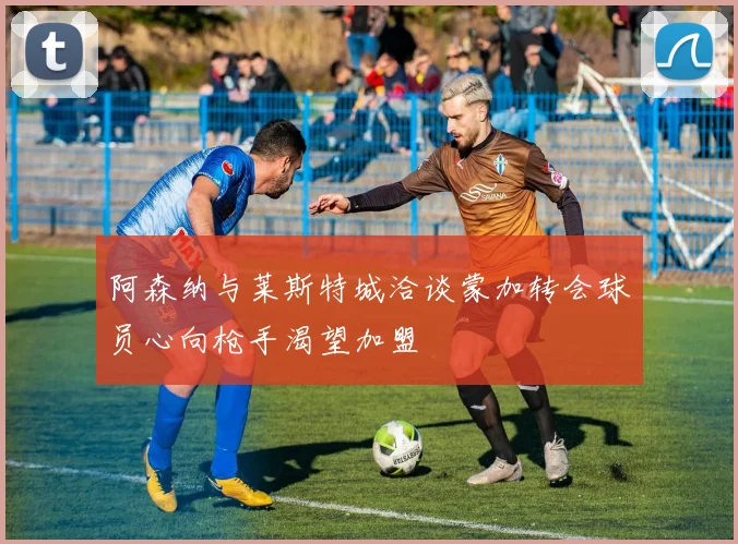 阿森纳与莱斯特城洽谈蒙加转会球员心向枪手渴望加盟