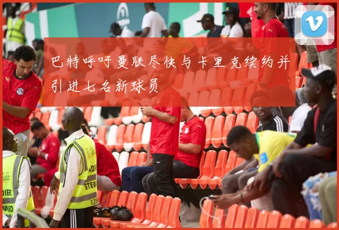 巴特呼吁曼联尽快与卡里克续约并引进七名新球员