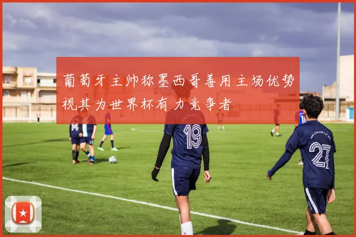 葡萄牙主帅称墨西哥善用主场优势视其为世界杯有力竞争者