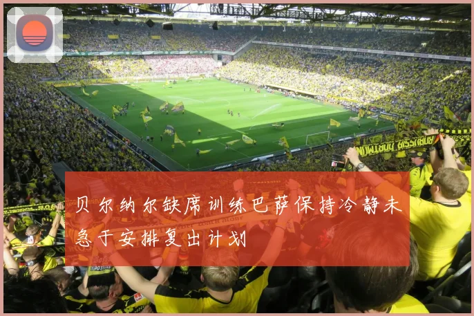 贝尔纳尔缺席训练巴萨保持冷静未急于安排复出计划