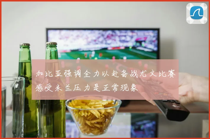 加比亚强调全力以赴备战尤文比赛感受米兰压力是正常现象