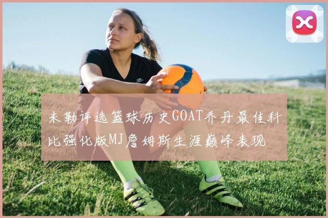 米勒评选篮球历史GOAT乔丹最佳科比强化版MJ詹姆斯生涯巅峰表现