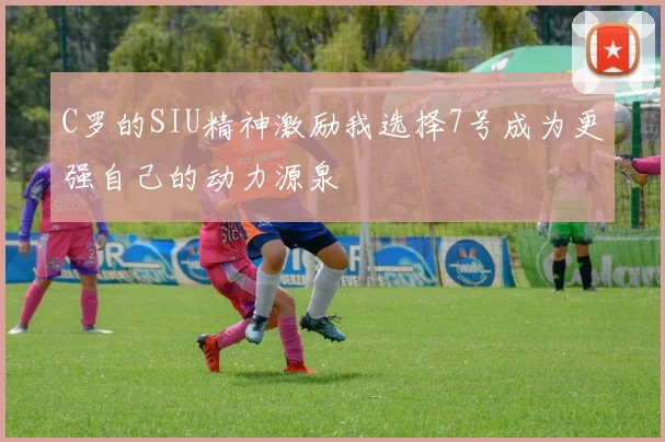 C罗的SIU精神激励我选择7号成为更强自己的动力源泉
