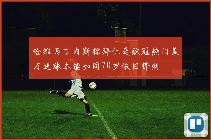 哈维马丁内斯称拜仁是欧冠热门莱万进球本能如同70岁依旧锋利
