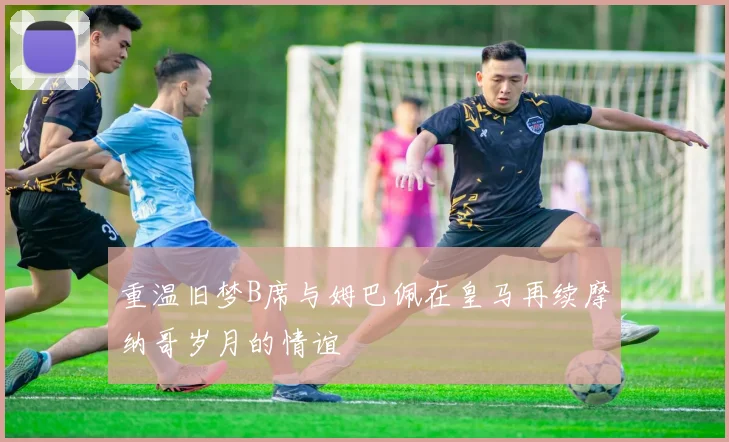 重温旧梦B席与姆巴佩在皇马再续摩纳哥岁月的情谊