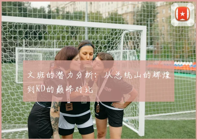 文班的潜力分析：从总统山的辉煌到KD的巅峰对比