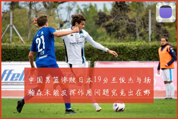 中国男篮惨败日本19分王俊杰与杨瀚森未能发挥作用问题究竟出在哪儿