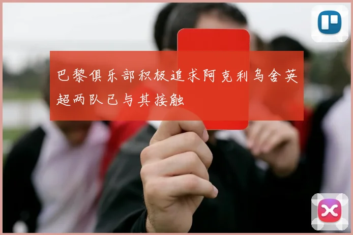 巴黎俱乐部积极追求阿克利乌舍英超两队已与其接触