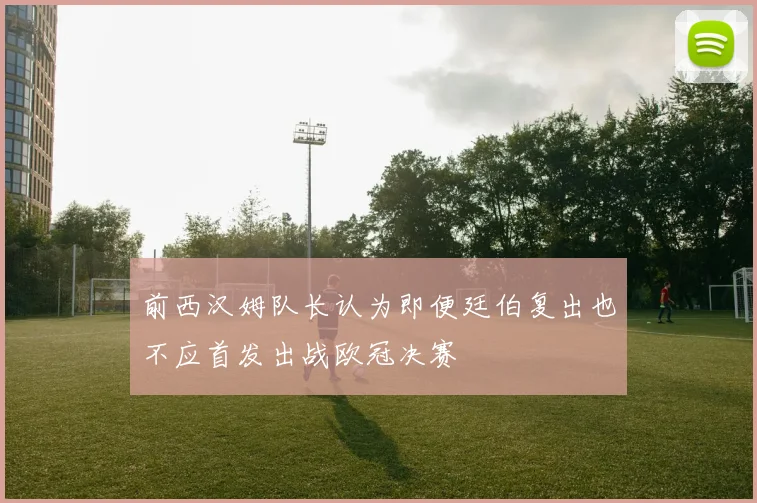 前西汉姆队长认为即便廷伯复出也不应首发出战欧冠决赛