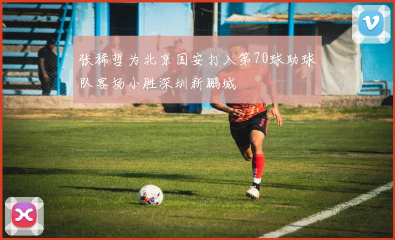 张稀哲为北京国安打入第70球助球队客场小胜深圳新鹏城