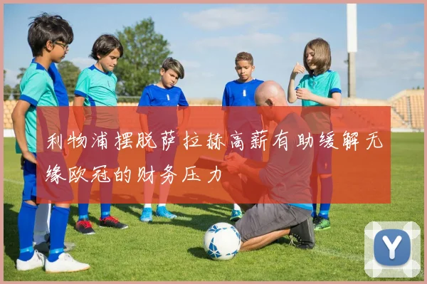 利物浦摆脱萨拉赫高薪有助缓解无缘欧冠的财务压力