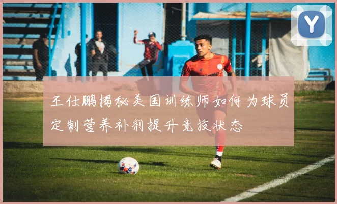 王仕鹏揭秘美国训练师如何为球员定制营养补剂提升竞技状态
