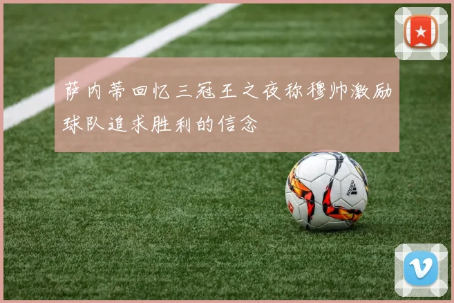 萨内蒂回忆三冠王之夜称穆帅激励球队追求胜利的信念