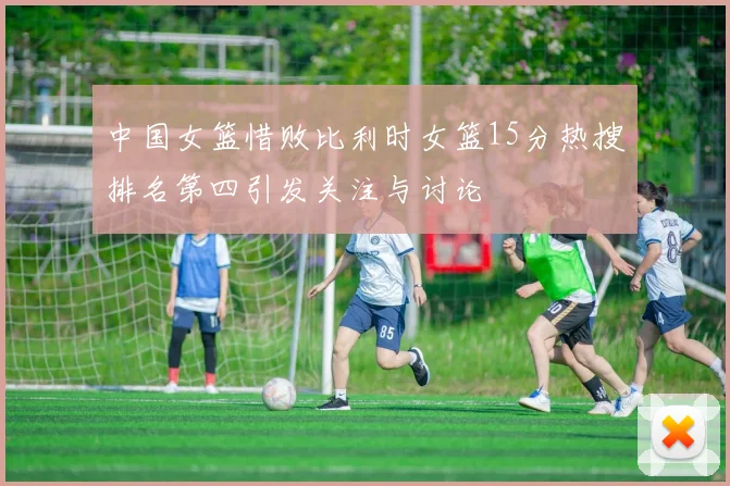 中国女篮惜败比利时女篮15分热搜排名第四引发关注与讨论