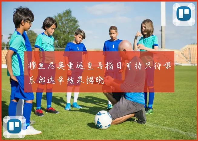 穆里尼奥重返皇马指日可待只待俱乐部选举结果揭晓