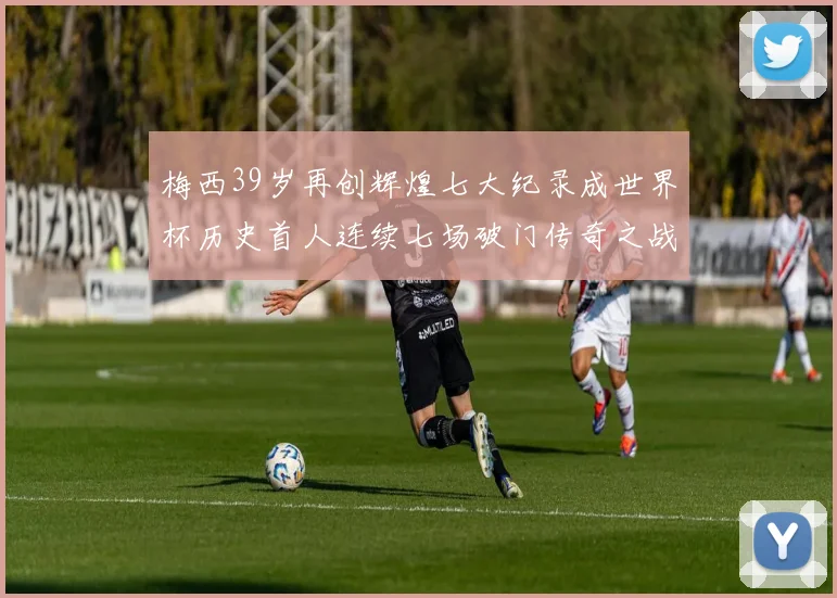 梅西39岁再创辉煌七大纪录成世界杯历史首人连续七场破门传奇之战