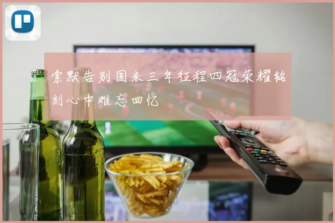 索默告别国米三年征程四冠荣耀铭刻心中难忘回忆