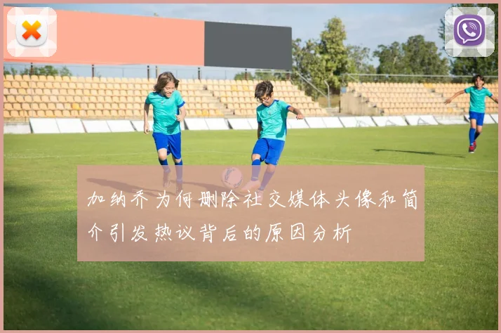 加纳乔为何删除社交媒体头像和简介引发热议背后的原因分析
