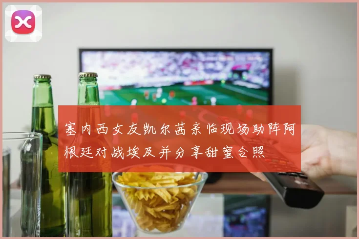 塞内西女友凯尔茜亲临现场助阵阿根廷对战埃及并分享甜蜜合照